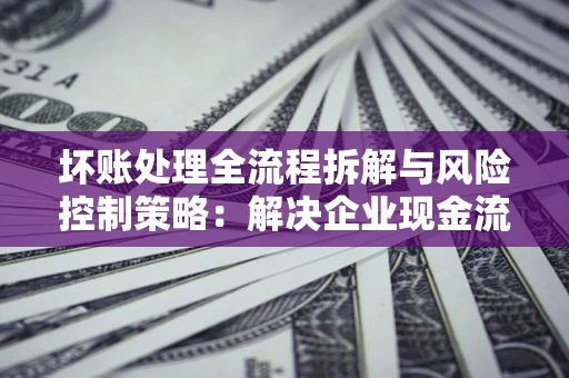济南坏账处理全流程拆解与风险控制策略：解决企业现金流顽疾的实战指南