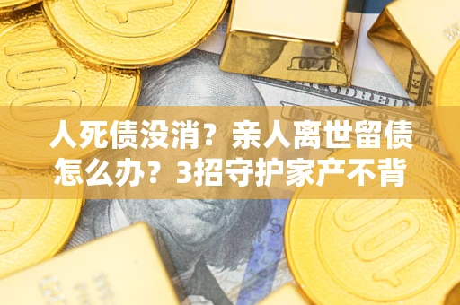 济南人死债没消？亲人离世留债怎么办？3招守护家产不背锅