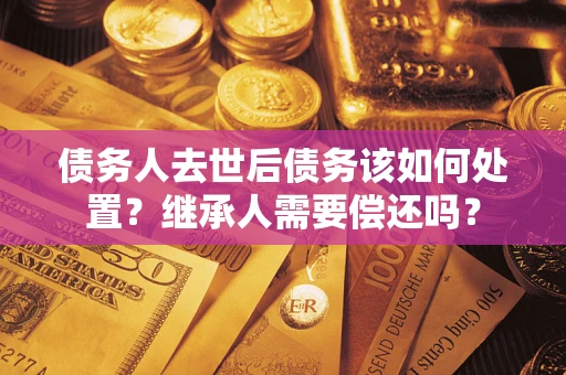济南债务人去世后债务该如何处置？继承人需要偿还吗？